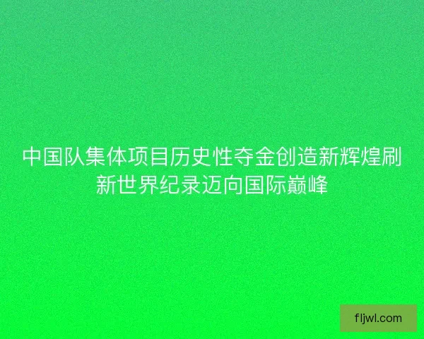 中国队集体项目历史性夺金创造新辉煌刷新世界纪录迈向国际巅峰