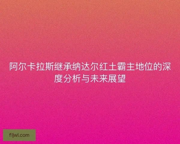 阿尔卡拉斯继承纳达尔红土霸主地位的深度分析与未来展望