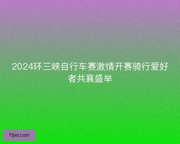 2024环三峡自行车赛激情开赛骑行爱好者共襄盛举