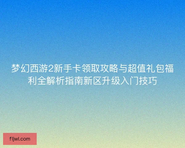 梦幻西游2新手卡领取攻略与超值礼包福利全解析指南新区升级入门技巧