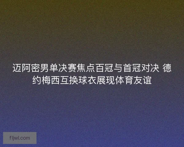 迈阿密男单决赛焦点百冠与首冠对决 德约梅西互换球衣展现体育友谊