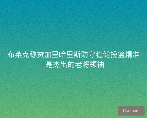 布莱克称赞加里哈里斯防守稳健投篮精准 是杰出的老将领袖