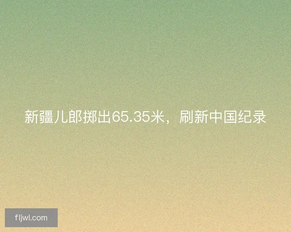 新疆儿郎掷出65.35米，刷新中国纪录