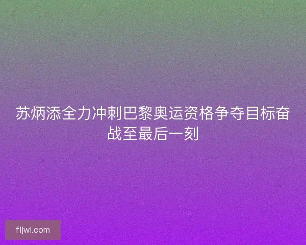 苏炳添全力冲刺巴黎奥运资格争夺目标奋战至最后一刻