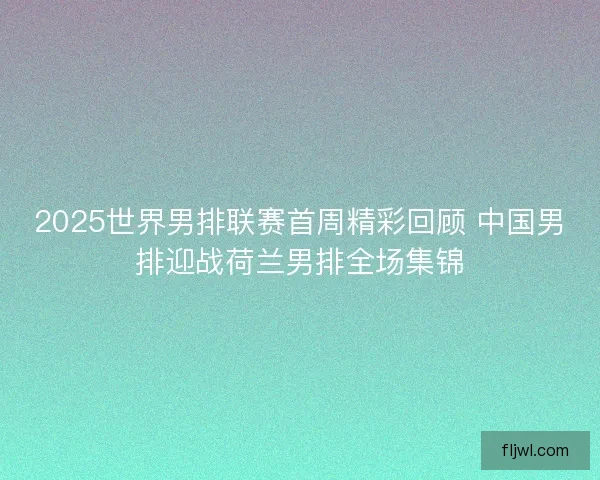 2025世界男排联赛首周精彩回顾 中国男排迎战荷兰男排全场集锦 2025世界男排联赛首周精彩回顾 中国男排迎战荷兰男排全场集锦