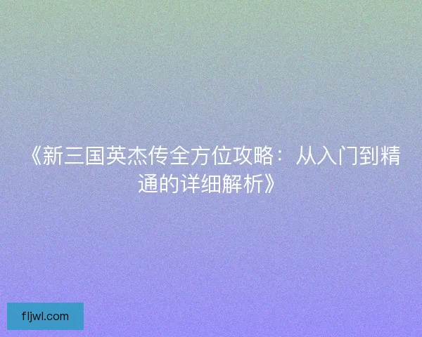 《新三国英杰传全方位攻略:从入门到精通的详细解析》 《新三国英杰传全方位攻略:从入门到精通的详细解析》