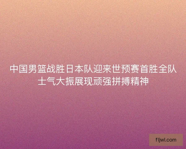 中国男篮战胜日本队迎来世预赛首胜全队士气大振展现顽强拼搏精神 中国男篮战胜日本队迎来世预赛首胜全队士气大振展现顽强拼搏精神