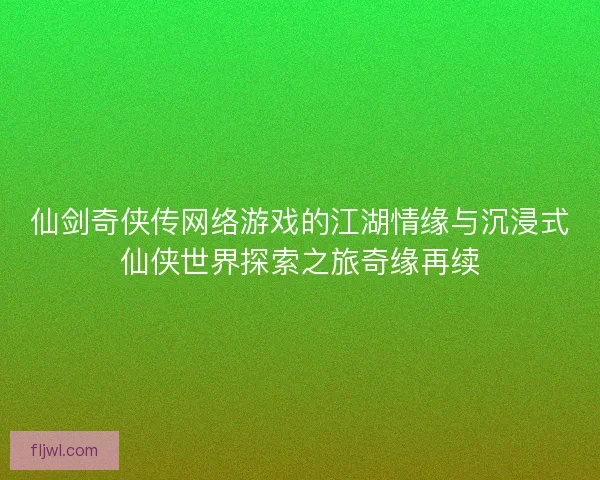仙剑奇侠传网络游戏的江湖情缘与沉浸式仙侠世界探索之旅奇缘再续