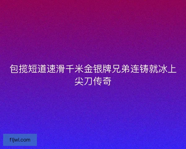 包揽短道速滑千米金银牌兄弟连铸就冰上尖刀传奇