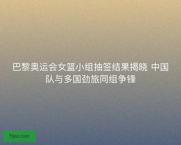 巴黎奥运会女篮小组抽签结果揭晓 中国队与多国劲旅同组争锋