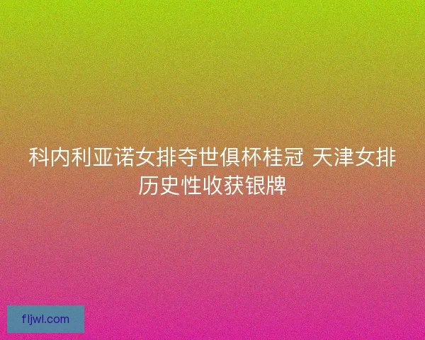 科内利亚诺女排夺世俱杯桂冠 天津女排历史性收获银牌
