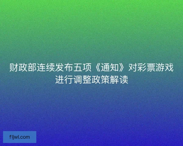 财政部连续发布五项《通知》对彩票游戏进行调整政策解读