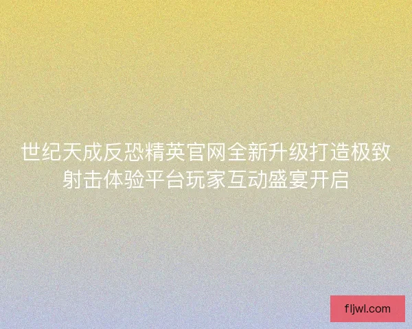 世纪天成反恐精英官网全新升级打造极致射击体验平台玩家互动盛宴开启