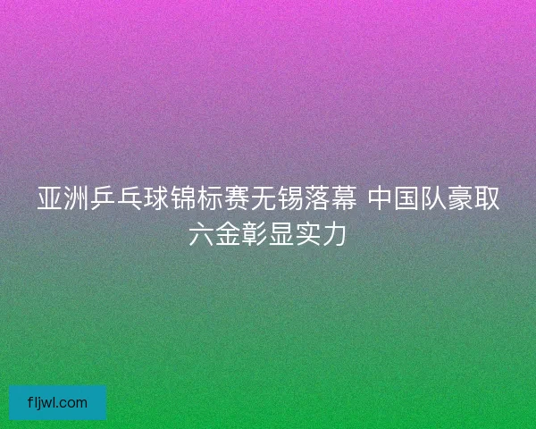 亚洲乒乓球锦标赛无锡落幕 中国队豪取六金彰显实力