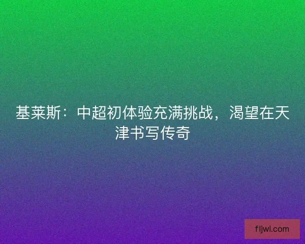 基莱斯：中超初体验充满挑战，渴望在天津书写传奇