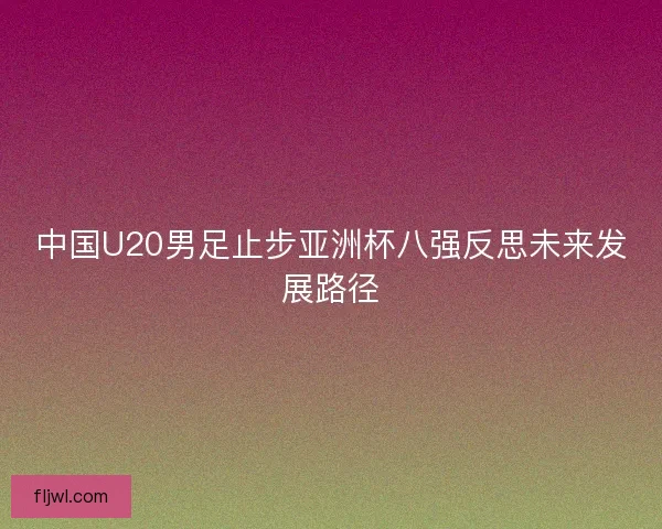 中国U20男足止步亚洲杯八强反思未来发展路径 中国U20男足止步亚洲杯八强反思未来发展路径