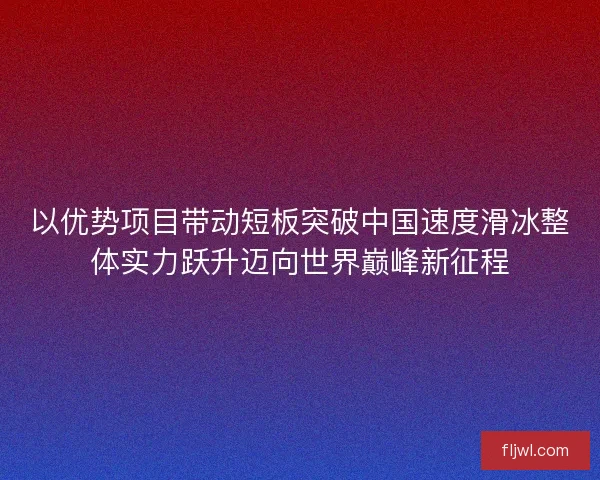 以优势项目带动短板突破中国速度滑冰整体实力跃升迈向世界巅峰新征程