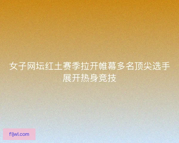 女子网坛红土赛季拉开帷幕多名顶尖选手展开热身竞技