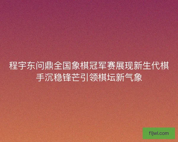 程宇东问鼎全国象棋冠军赛展现新生代棋手沉稳锋芒引领棋坛新气象