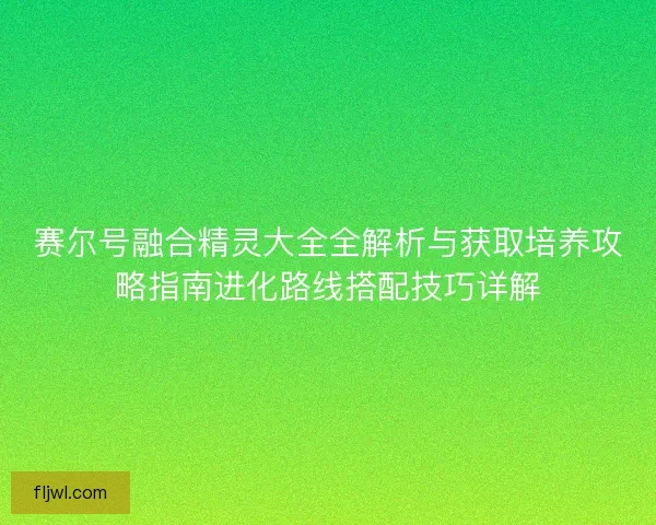 赛尔号融合精灵大全全解析与获取培养攻略指南进化路线搭配技巧详解