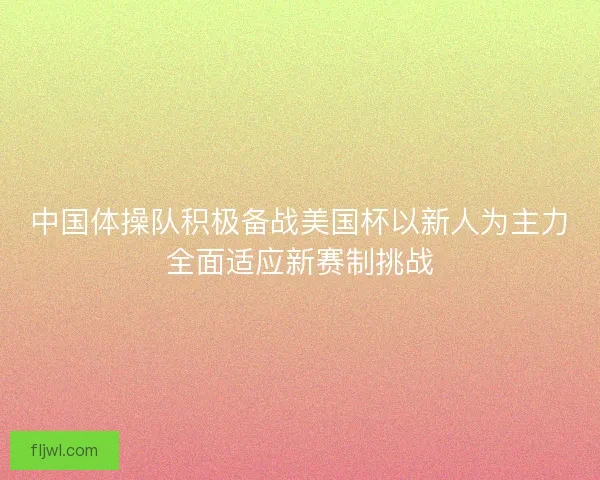 中国体操队积极备战美国杯以新人为主力全面适应新赛制挑战