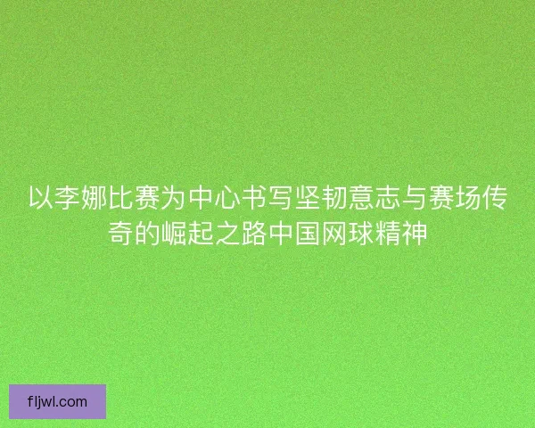 以李娜比赛为中心书写坚韧意志与赛场传奇的崛起之路中国网球精神