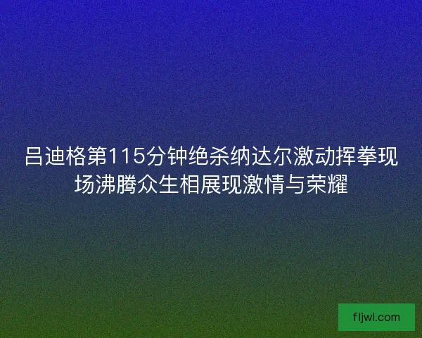 吕迪格第115分钟绝杀纳达尔激动挥拳现场沸腾众生相展现激情与荣耀