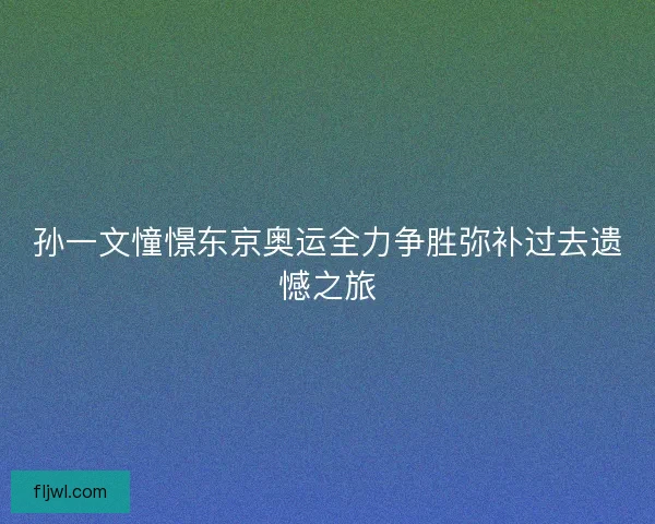 孙一文憧憬东京奥运全力争胜弥补过去遗憾之旅 孙一文憧憬东京奥运全力争胜弥补过去遗憾之旅