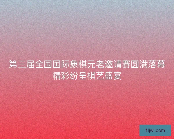 第三届全国国际象棋元老邀请赛圆满落幕精彩纷呈棋艺盛宴 第三届全国国际象棋元老邀请赛圆满落幕精彩纷呈棋艺盛宴