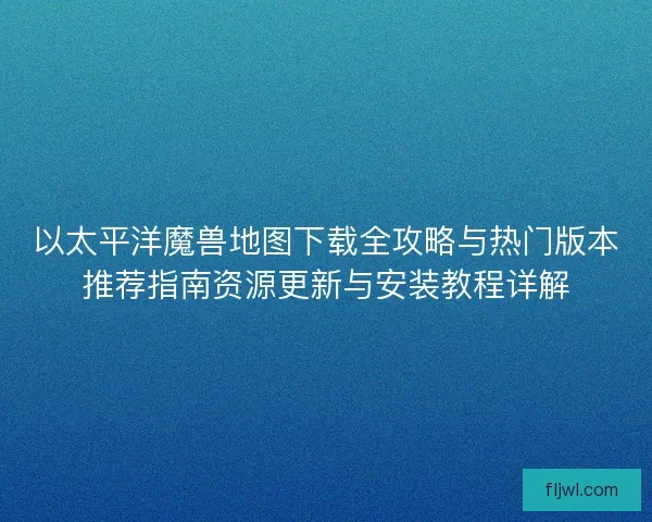 以太平洋魔兽地图下载全攻略与热门版本推荐指南资源更新与安装教程详解