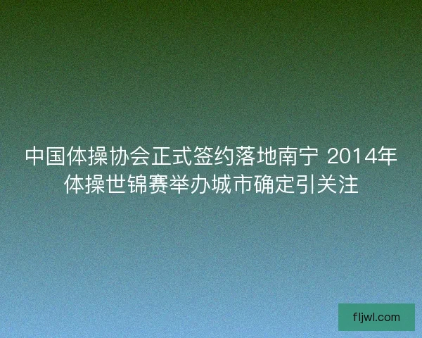 中国体操协会正式签约落地南宁 2014年体操世锦赛举办城市确定引关注 中国体操协会正式签约落地南宁 2014年体操世锦赛举办城市确定引关注