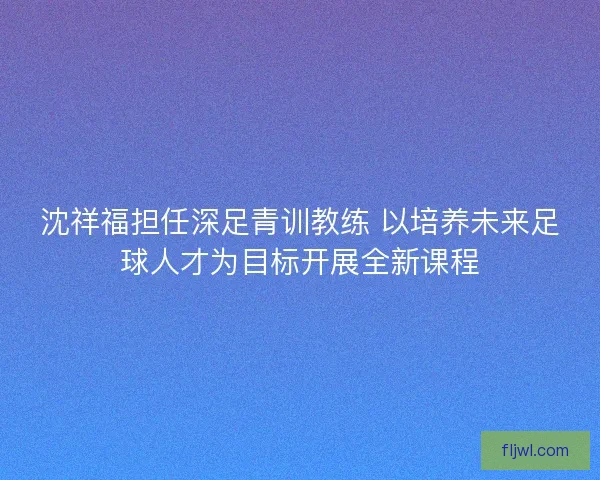 沈祥福担任深足青训教练 以培养未来足球人才为目标开展全新课程 沈祥福担任深足青训教练 以培养未来足球人才为目标开展全新课程