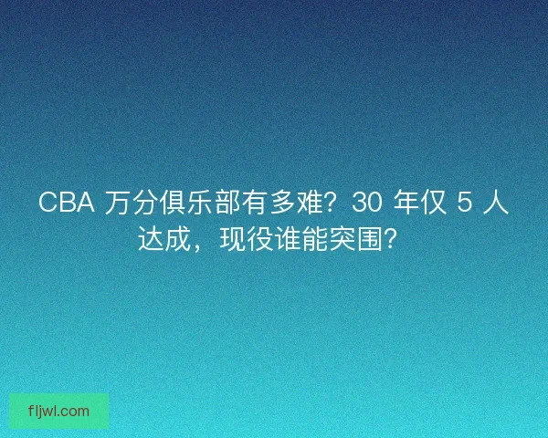 CBA 万分俱乐部有多难？30 年仅 5 人达成，现役谁能突围？