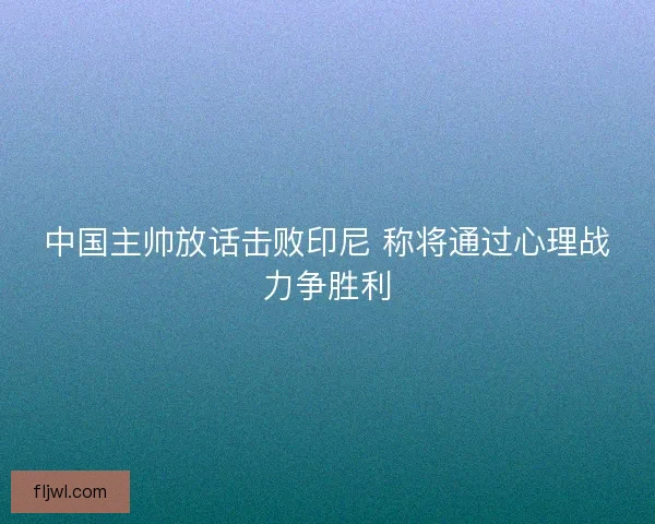 中国主帅放话击败印尼 称将通过心理战力争胜利
