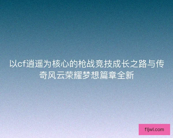 以cf逍遥为核心的枪战竞技成长之路与传奇风云荣耀梦想篇章全新