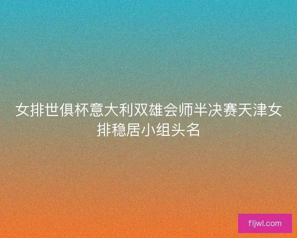 女排世俱杯意大利双雄会师半决赛天津女排稳居小组头名
