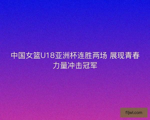 中国女篮U18亚洲杯连胜两场 展现青春力量冲击冠军
