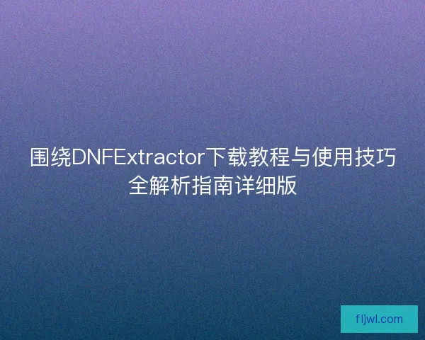 围绕DNFExtractor下载教程与使用技巧全解析指南详细版